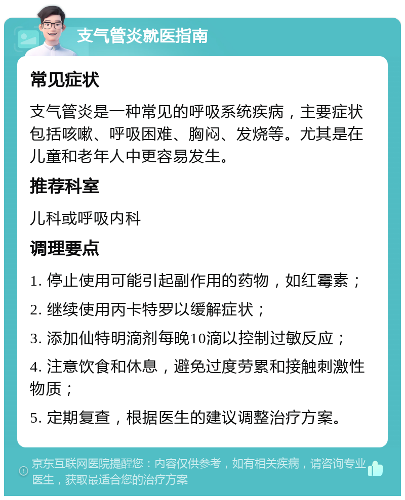 支气管炎就医指南 常见症状 支气管炎是一种常见的呼吸系统疾病，主要症状包括咳嗽、呼吸困难、胸闷、发烧等。尤其是在儿童和老年人中更容易发生。 推荐科室 儿科或呼吸内科 调理要点 1. 停止使用可能引起副作用的药物，如红霉素； 2. 继续使用丙卡特罗以缓解症状； 3. 添加仙特明滴剂每晚10滴以控制过敏反应； 4. 注意饮食和休息，避免过度劳累和接触刺激性物质； 5. 定期复查，根据医生的建议调整治疗方案。