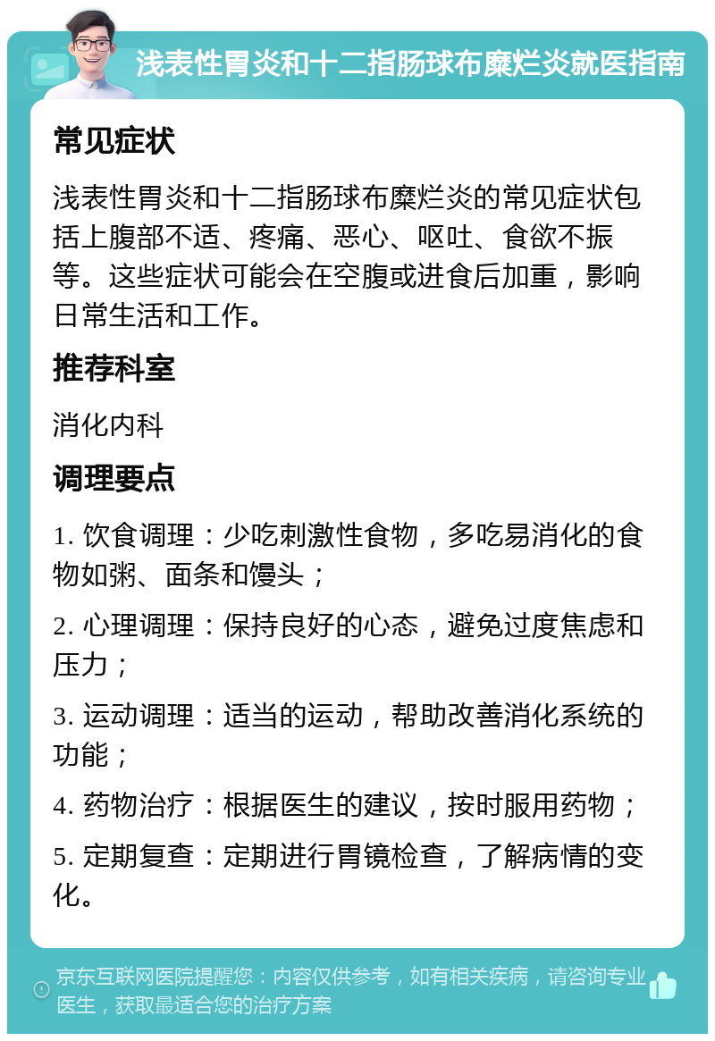 浅表性胃炎和十二指肠球布糜烂炎就医指南 常见症状 浅表性胃炎和十二指肠球布糜烂炎的常见症状包括上腹部不适、疼痛、恶心、呕吐、食欲不振等。这些症状可能会在空腹或进食后加重，影响日常生活和工作。 推荐科室 消化内科 调理要点 1. 饮食调理：少吃刺激性食物，多吃易消化的食物如粥、面条和馒头； 2. 心理调理：保持良好的心态，避免过度焦虑和压力； 3. 运动调理：适当的运动，帮助改善消化系统的功能； 4. 药物治疗：根据医生的建议，按时服用药物； 5. 定期复查：定期进行胃镜检查，了解病情的变化。