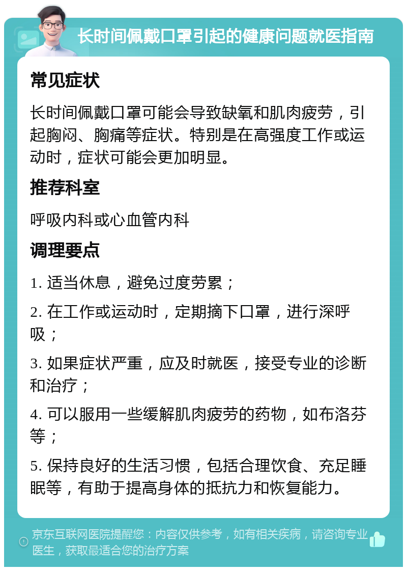 长时间佩戴口罩引起的健康问题就医指南 常见症状 长时间佩戴口罩可能会导致缺氧和肌肉疲劳，引起胸闷、胸痛等症状。特别是在高强度工作或运动时，症状可能会更加明显。 推荐科室 呼吸内科或心血管内科 调理要点 1. 适当休息，避免过度劳累； 2. 在工作或运动时，定期摘下口罩，进行深呼吸； 3. 如果症状严重，应及时就医，接受专业的诊断和治疗； 4. 可以服用一些缓解肌肉疲劳的药物，如布洛芬等； 5. 保持良好的生活习惯，包括合理饮食、充足睡眠等，有助于提高身体的抵抗力和恢复能力。