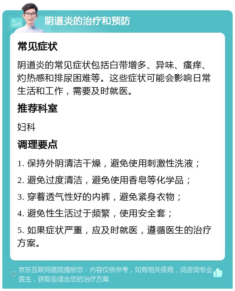 阴道炎的治疗和预防 常见症状 阴道炎的常见症状包括白带增多、异味、瘙痒、灼热感和排尿困难等。这些症状可能会影响日常生活和工作，需要及时就医。 推荐科室 妇科 调理要点 1. 保持外阴清洁干燥，避免使用刺激性洗液； 2. 避免过度清洁，避免使用香皂等化学品； 3. 穿着透气性好的内裤，避免紧身衣物； 4. 避免性生活过于频繁，使用安全套； 5. 如果症状严重，应及时就医，遵循医生的治疗方案。