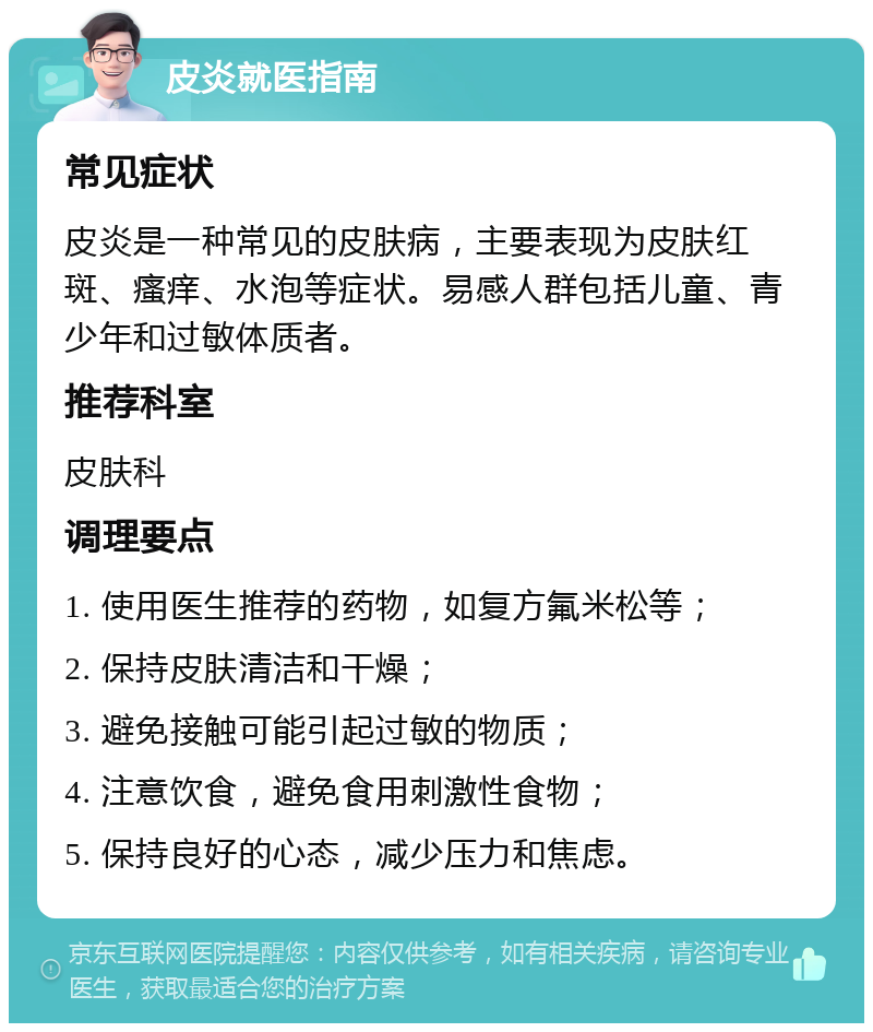 皮炎就医指南 常见症状 皮炎是一种常见的皮肤病，主要表现为皮肤红斑、瘙痒、水泡等症状。易感人群包括儿童、青少年和过敏体质者。 推荐科室 皮肤科 调理要点 1. 使用医生推荐的药物，如复方氟米松等； 2. 保持皮肤清洁和干燥； 3. 避免接触可能引起过敏的物质； 4. 注意饮食，避免食用刺激性食物； 5. 保持良好的心态，减少压力和焦虑。