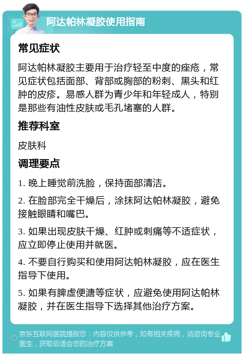 阿达帕林凝胶使用指南 常见症状 阿达帕林凝胶主要用于治疗轻至中度的痤疮，常见症状包括面部、背部或胸部的粉刺、黑头和红肿的皮疹。易感人群为青少年和年轻成人，特别是那些有油性皮肤或毛孔堵塞的人群。 推荐科室 皮肤科 调理要点 1. 晚上睡觉前洗脸，保持面部清洁。 2. 在脸部完全干燥后，涂抹阿达帕林凝胶，避免接触眼睛和嘴巴。 3. 如果出现皮肤干燥、红肿或刺痛等不适症状，应立即停止使用并就医。 4. 不要自行购买和使用阿达帕林凝胶，应在医生指导下使用。 5. 如果有脾虚便溏等症状，应避免使用阿达帕林凝胶，并在医生指导下选择其他治疗方案。