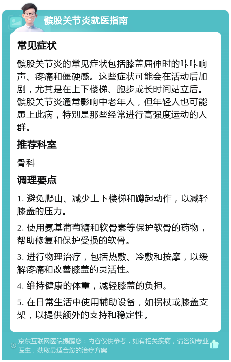 髌股关节炎就医指南 常见症状 髌股关节炎的常见症状包括膝盖屈伸时的咔咔响声、疼痛和僵硬感。这些症状可能会在活动后加剧，尤其是在上下楼梯、跑步或长时间站立后。髌股关节炎通常影响中老年人，但年轻人也可能患上此病，特别是那些经常进行高强度运动的人群。 推荐科室 骨科 调理要点 1. 避免爬山、减少上下楼梯和蹲起动作，以减轻膝盖的压力。 2. 使用氨基葡萄糖和软骨素等保护软骨的药物，帮助修复和保护受损的软骨。 3. 进行物理治疗，包括热敷、冷敷和按摩，以缓解疼痛和改善膝盖的灵活性。 4. 维持健康的体重，减轻膝盖的负担。 5. 在日常生活中使用辅助设备，如拐杖或膝盖支架，以提供额外的支持和稳定性。