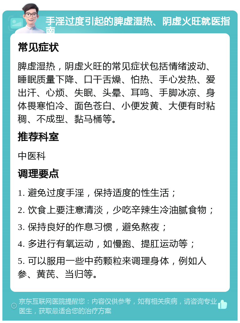 手淫过度引起的脾虚湿热、阴虚火旺就医指南 常见症状 脾虚湿热，阴虚火旺的常见症状包括情绪波动、睡眠质量下降、口干舌燥、怕热、手心发热、爱出汗、心烦、失眠、头晕、耳鸣、手脚冰凉、身体畏寒怕冷、面色苍白、小便发黄、大便有时粘稠、不成型、黏马桶等。 推荐科室 中医科 调理要点 1. 避免过度手淫，保持适度的性生活； 2. 饮食上要注意清淡，少吃辛辣生冷油腻食物； 3. 保持良好的作息习惯，避免熬夜； 4. 多进行有氧运动，如慢跑、提肛运动等； 5. 可以服用一些中药颗粒来调理身体，例如人参、黄芪、当归等。