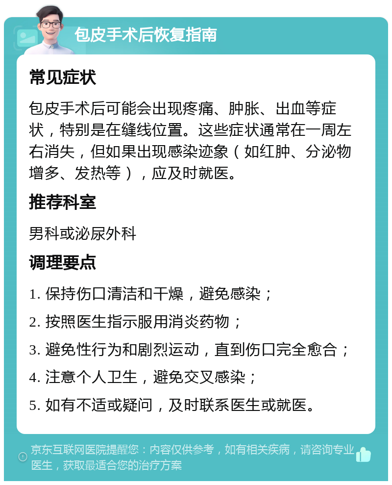 包皮手术后恢复指南 常见症状 包皮手术后可能会出现疼痛、肿胀、出血等症状，特别是在缝线位置。这些症状通常在一周左右消失，但如果出现感染迹象（如红肿、分泌物增多、发热等），应及时就医。 推荐科室 男科或泌尿外科 调理要点 1. 保持伤口清洁和干燥，避免感染； 2. 按照医生指示服用消炎药物； 3. 避免性行为和剧烈运动，直到伤口完全愈合； 4. 注意个人卫生，避免交叉感染； 5. 如有不适或疑问，及时联系医生或就医。