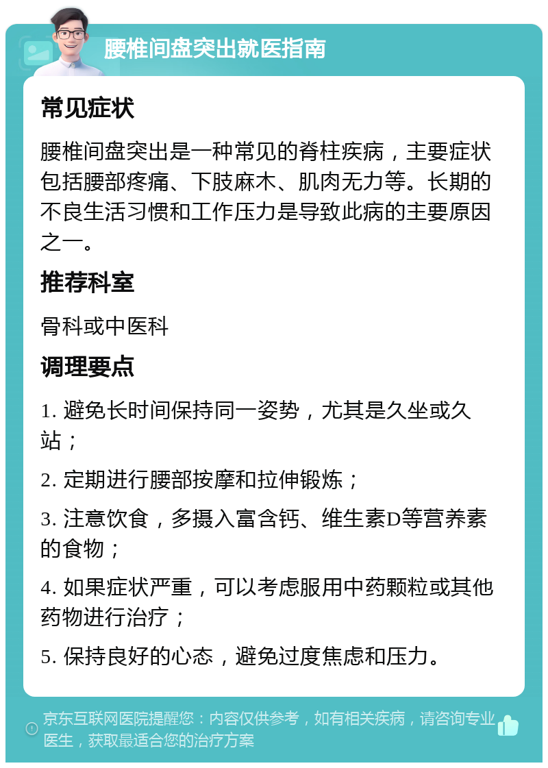 腰椎间盘突出就医指南 常见症状 腰椎间盘突出是一种常见的脊柱疾病，主要症状包括腰部疼痛、下肢麻木、肌肉无力等。长期的不良生活习惯和工作压力是导致此病的主要原因之一。 推荐科室 骨科或中医科 调理要点 1. 避免长时间保持同一姿势，尤其是久坐或久站； 2. 定期进行腰部按摩和拉伸锻炼； 3. 注意饮食，多摄入富含钙、维生素D等营养素的食物； 4. 如果症状严重，可以考虑服用中药颗粒或其他药物进行治疗； 5. 保持良好的心态，避免过度焦虑和压力。