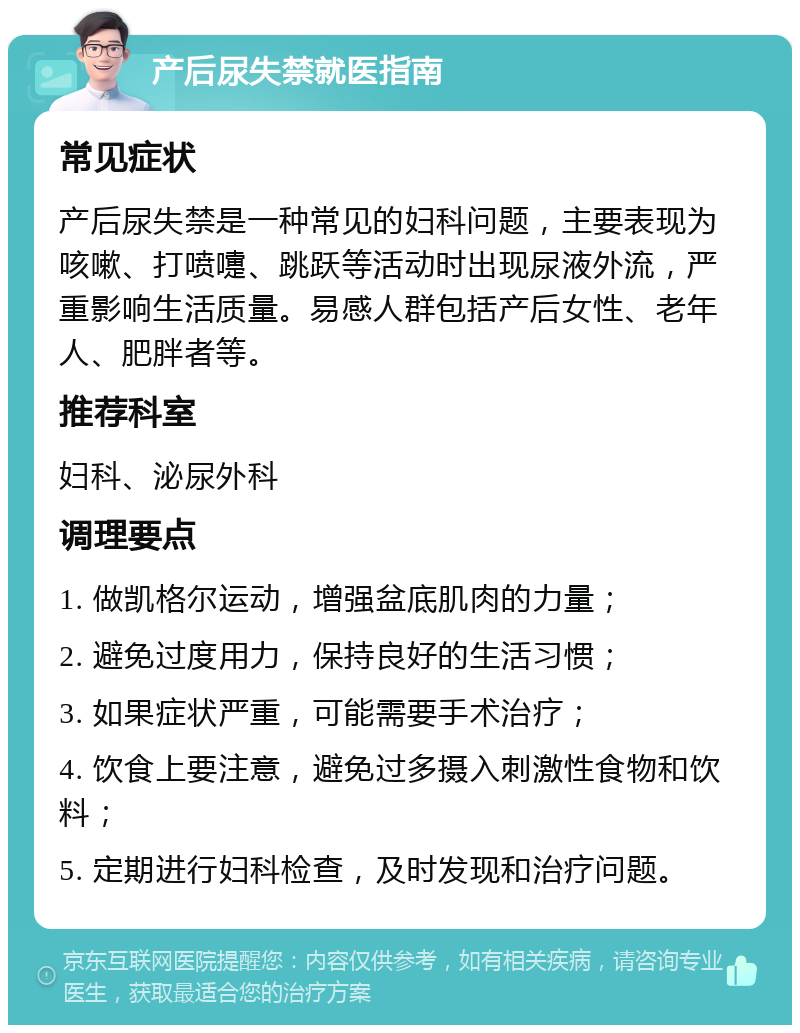 产后尿失禁就医指南 常见症状 产后尿失禁是一种常见的妇科问题，主要表现为咳嗽、打喷嚏、跳跃等活动时出现尿液外流，严重影响生活质量。易感人群包括产后女性、老年人、肥胖者等。 推荐科室 妇科、泌尿外科 调理要点 1. 做凯格尔运动，增强盆底肌肉的力量； 2. 避免过度用力，保持良好的生活习惯； 3. 如果症状严重，可能需要手术治疗； 4. 饮食上要注意，避免过多摄入刺激性食物和饮料； 5. 定期进行妇科检查，及时发现和治疗问题。