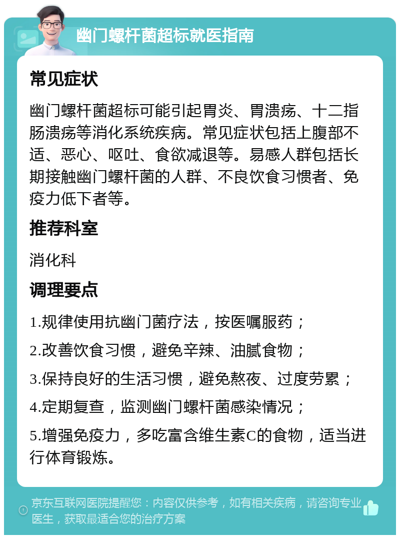 幽门螺杆菌超标就医指南 常见症状 幽门螺杆菌超标可能引起胃炎、胃溃疡、十二指肠溃疡等消化系统疾病。常见症状包括上腹部不适、恶心、呕吐、食欲减退等。易感人群包括长期接触幽门螺杆菌的人群、不良饮食习惯者、免疫力低下者等。 推荐科室 消化科 调理要点 1.规律使用抗幽门菌疗法，按医嘱服药； 2.改善饮食习惯，避免辛辣、油腻食物； 3.保持良好的生活习惯，避免熬夜、过度劳累； 4.定期复查，监测幽门螺杆菌感染情况； 5.增强免疫力，多吃富含维生素C的食物，适当进行体育锻炼。