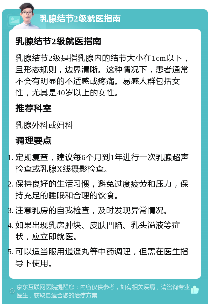 乳腺结节2级就医指南 乳腺结节2级就医指南 乳腺结节2级是指乳腺内的结节大小在1cm以下，且形态规则，边界清晰。这种情况下，患者通常不会有明显的不适感或疼痛。易感人群包括女性，尤其是40岁以上的女性。 推荐科室 乳腺外科或妇科 调理要点 定期复查，建议每6个月到1年进行一次乳腺超声检查或乳腺X线摄影检查。 保持良好的生活习惯，避免过度疲劳和压力，保持充足的睡眠和合理的饮食。 注意乳房的自我检查，及时发现异常情况。 如果出现乳房肿块、皮肤凹陷、乳头溢液等症状，应立即就医。 可以适当服用逍遥丸等中药调理，但需在医生指导下使用。