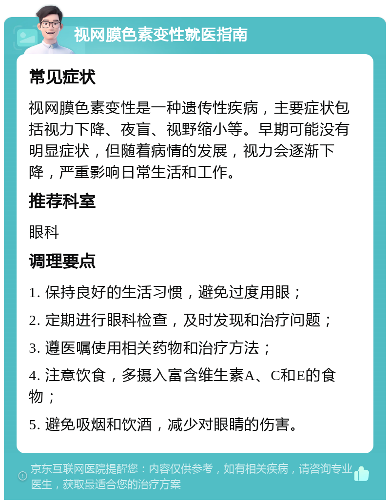 视网膜色素变性就医指南 常见症状 视网膜色素变性是一种遗传性疾病，主要症状包括视力下降、夜盲、视野缩小等。早期可能没有明显症状，但随着病情的发展，视力会逐渐下降，严重影响日常生活和工作。 推荐科室 眼科 调理要点 1. 保持良好的生活习惯，避免过度用眼； 2. 定期进行眼科检查，及时发现和治疗问题； 3. 遵医嘱使用相关药物和治疗方法； 4. 注意饮食，多摄入富含维生素A、C和E的食物； 5. 避免吸烟和饮酒，减少对眼睛的伤害。