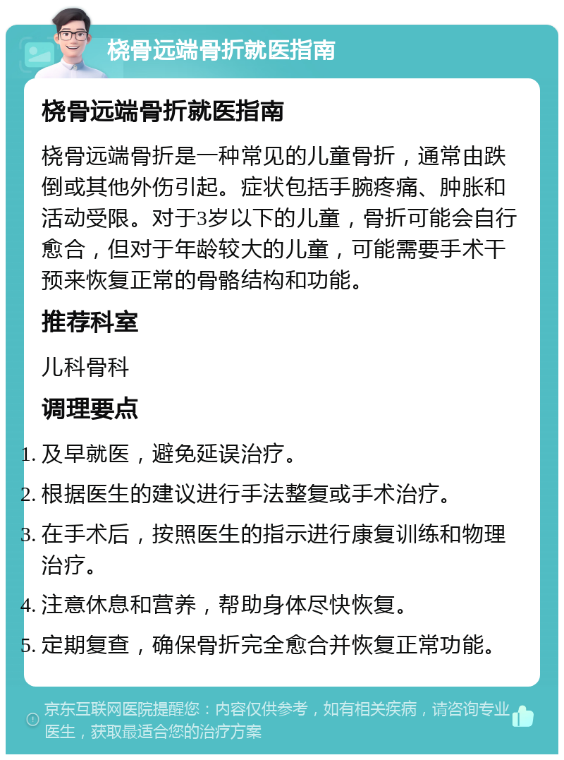 桡骨远端骨折就医指南 桡骨远端骨折就医指南 桡骨远端骨折是一种常见的儿童骨折，通常由跌倒或其他外伤引起。症状包括手腕疼痛、肿胀和活动受限。对于3岁以下的儿童，骨折可能会自行愈合，但对于年龄较大的儿童，可能需要手术干预来恢复正常的骨骼结构和功能。 推荐科室 儿科骨科 调理要点 及早就医，避免延误治疗。 根据医生的建议进行手法整复或手术治疗。 在手术后，按照医生的指示进行康复训练和物理治疗。 注意休息和营养，帮助身体尽快恢复。 定期复查，确保骨折完全愈合并恢复正常功能。