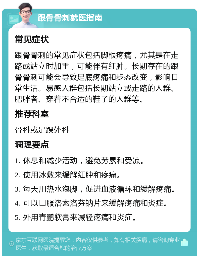 跟骨骨刺就医指南 常见症状 跟骨骨刺的常见症状包括脚根疼痛，尤其是在走路或站立时加重，可能伴有红肿。长期存在的跟骨骨刺可能会导致足底疼痛和步态改变，影响日常生活。易感人群包括长期站立或走路的人群、肥胖者、穿着不合适的鞋子的人群等。 推荐科室 骨科或足踝外科 调理要点 1. 休息和减少活动，避免劳累和受凉。 2. 使用冰敷来缓解红肿和疼痛。 3. 每天用热水泡脚，促进血液循环和缓解疼痛。 4. 可以口服洛索洛芬钠片来缓解疼痛和炎症。 5. 外用青鹏软膏来减轻疼痛和炎症。