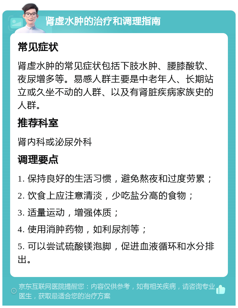 肾虚水肿的治疗和调理指南 常见症状 肾虚水肿的常见症状包括下肢水肿、腰膝酸软、夜尿增多等。易感人群主要是中老年人、长期站立或久坐不动的人群、以及有肾脏疾病家族史的人群。 推荐科室 肾内科或泌尿外科 调理要点 1. 保持良好的生活习惯，避免熬夜和过度劳累； 2. 饮食上应注意清淡，少吃盐分高的食物； 3. 适量运动，增强体质； 4. 使用消肿药物，如利尿剂等； 5. 可以尝试硫酸镁泡脚，促进血液循环和水分排出。