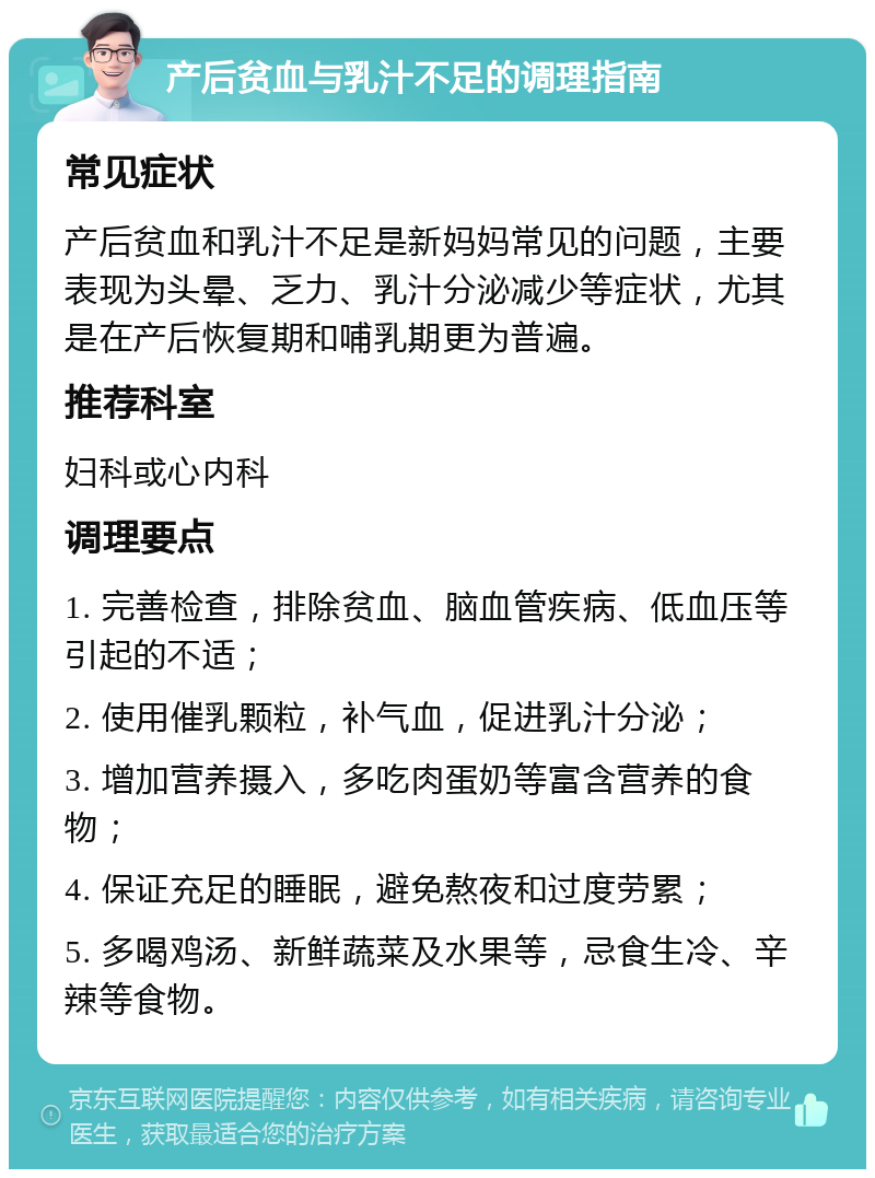 产后贫血与乳汁不足的调理指南 常见症状 产后贫血和乳汁不足是新妈妈常见的问题，主要表现为头晕、乏力、乳汁分泌减少等症状，尤其是在产后恢复期和哺乳期更为普遍。 推荐科室 妇科或心内科 调理要点 1. 完善检查，排除贫血、脑血管疾病、低血压等引起的不适； 2. 使用催乳颗粒，补气血，促进乳汁分泌； 3. 增加营养摄入，多吃肉蛋奶等富含营养的食物； 4. 保证充足的睡眠，避免熬夜和过度劳累； 5. 多喝鸡汤、新鲜蔬菜及水果等，忌食生冷、辛辣等食物。