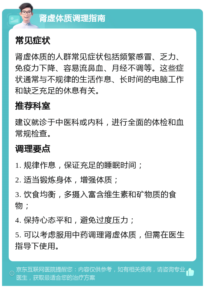 肾虚体质调理指南 常见症状 肾虚体质的人群常见症状包括频繁感冒、乏力、免疫力下降、容易流鼻血、月经不调等。这些症状通常与不规律的生活作息、长时间的电脑工作和缺乏充足的休息有关。 推荐科室 建议就诊于中医科或内科，进行全面的体检和血常规检查。 调理要点 1. 规律作息，保证充足的睡眠时间； 2. 适当锻炼身体，增强体质； 3. 饮食均衡，多摄入富含维生素和矿物质的食物； 4. 保持心态平和，避免过度压力； 5. 可以考虑服用中药调理肾虚体质，但需在医生指导下使用。