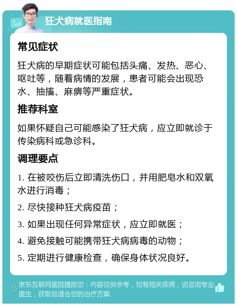 狂犬病就医指南 常见症状 狂犬病的早期症状可能包括头痛、发热、恶心、呕吐等，随着病情的发展，患者可能会出现恐水、抽搐、麻痹等严重症状。 推荐科室 如果怀疑自己可能感染了狂犬病，应立即就诊于传染病科或急诊科。 调理要点 1. 在被咬伤后立即清洗伤口，并用肥皂水和双氧水进行消毒； 2. 尽快接种狂犬病疫苗； 3. 如果出现任何异常症状，应立即就医； 4. 避免接触可能携带狂犬病病毒的动物； 5. 定期进行健康检查，确保身体状况良好。