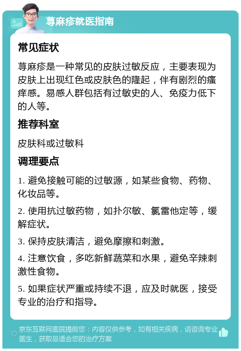 荨麻疹就医指南 常见症状 荨麻疹是一种常见的皮肤过敏反应，主要表现为皮肤上出现红色或皮肤色的隆起，伴有剧烈的瘙痒感。易感人群包括有过敏史的人、免疫力低下的人等。 推荐科室 皮肤科或过敏科 调理要点 1. 避免接触可能的过敏源，如某些食物、药物、化妆品等。 2. 使用抗过敏药物，如扑尔敏、氯雷他定等，缓解症状。 3. 保持皮肤清洁，避免摩擦和刺激。 4. 注意饮食，多吃新鲜蔬菜和水果，避免辛辣刺激性食物。 5. 如果症状严重或持续不退，应及时就医，接受专业的治疗和指导。