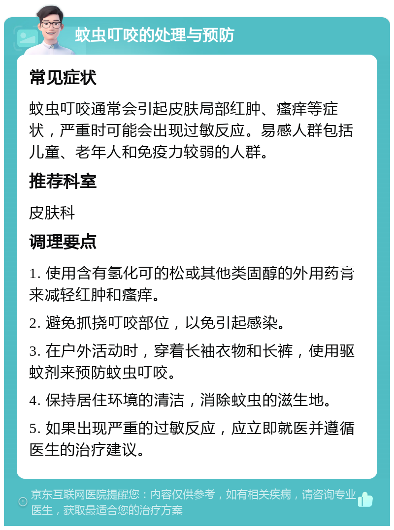 蚊虫叮咬的处理与预防 常见症状 蚊虫叮咬通常会引起皮肤局部红肿、瘙痒等症状，严重时可能会出现过敏反应。易感人群包括儿童、老年人和免疫力较弱的人群。 推荐科室 皮肤科 调理要点 1. 使用含有氢化可的松或其他类固醇的外用药膏来减轻红肿和瘙痒。 2. 避免抓挠叮咬部位，以免引起感染。 3. 在户外活动时，穿着长袖衣物和长裤，使用驱蚊剂来预防蚊虫叮咬。 4. 保持居住环境的清洁，消除蚊虫的滋生地。 5. 如果出现严重的过敏反应，应立即就医并遵循医生的治疗建议。