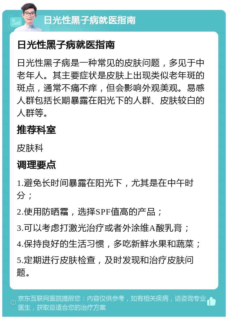 日光性黑子病就医指南 日光性黑子病就医指南 日光性黑子病是一种常见的皮肤问题，多见于中老年人。其主要症状是皮肤上出现类似老年斑的斑点，通常不痛不痒，但会影响外观美观。易感人群包括长期暴露在阳光下的人群、皮肤较白的人群等。 推荐科室 皮肤科 调理要点 1.避免长时间暴露在阳光下，尤其是在中午时分； 2.使用防晒霜，选择SPF值高的产品； 3.可以考虑打激光治疗或者外涂维A酸乳膏； 4.保持良好的生活习惯，多吃新鲜水果和蔬菜； 5.定期进行皮肤检查，及时发现和治疗皮肤问题。