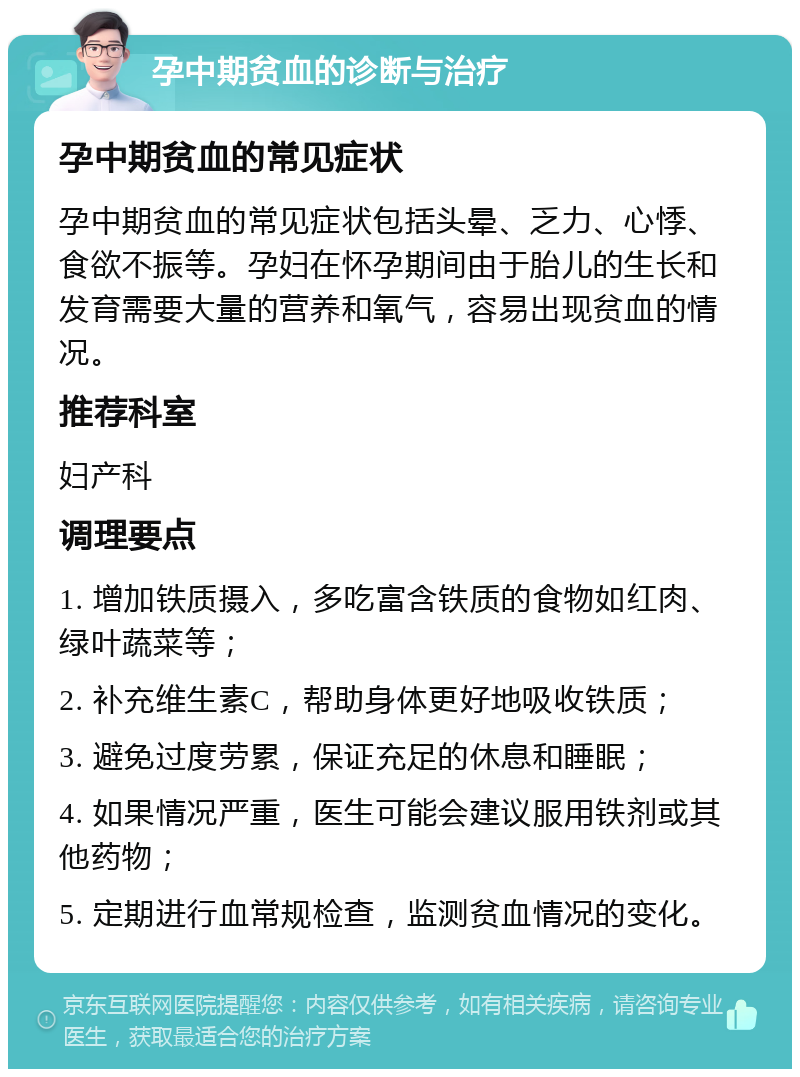 孕中期贫血的诊断与治疗 孕中期贫血的常见症状 孕中期贫血的常见症状包括头晕、乏力、心悸、食欲不振等。孕妇在怀孕期间由于胎儿的生长和发育需要大量的营养和氧气，容易出现贫血的情况。 推荐科室 妇产科 调理要点 1. 增加铁质摄入，多吃富含铁质的食物如红肉、绿叶蔬菜等； 2. 补充维生素C，帮助身体更好地吸收铁质； 3. 避免过度劳累，保证充足的休息和睡眠； 4. 如果情况严重，医生可能会建议服用铁剂或其他药物； 5. 定期进行血常规检查，监测贫血情况的变化。