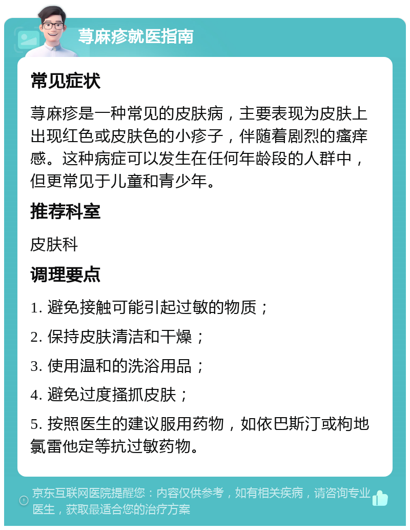 荨麻疹就医指南 常见症状 荨麻疹是一种常见的皮肤病，主要表现为皮肤上出现红色或皮肤色的小疹子，伴随着剧烈的瘙痒感。这种病症可以发生在任何年龄段的人群中，但更常见于儿童和青少年。 推荐科室 皮肤科 调理要点 1. 避免接触可能引起过敏的物质； 2. 保持皮肤清洁和干燥； 3. 使用温和的洗浴用品； 4. 避免过度搔抓皮肤； 5. 按照医生的建议服用药物，如依巴斯汀或枸地氯雷他定等抗过敏药物。