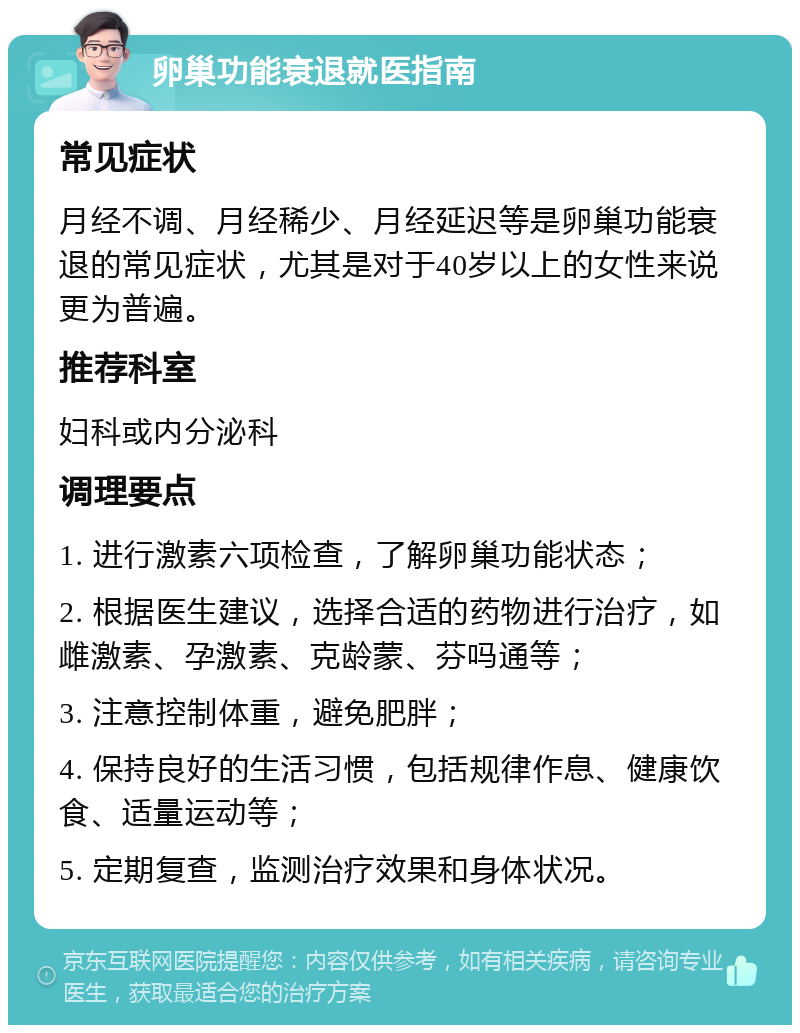 卵巢功能衰退就医指南 常见症状 月经不调、月经稀少、月经延迟等是卵巢功能衰退的常见症状，尤其是对于40岁以上的女性来说更为普遍。 推荐科室 妇科或内分泌科 调理要点 1. 进行激素六项检查，了解卵巢功能状态； 2. 根据医生建议，选择合适的药物进行治疗，如雌激素、孕激素、克龄蒙、芬吗通等； 3. 注意控制体重，避免肥胖； 4. 保持良好的生活习惯，包括规律作息、健康饮食、适量运动等； 5. 定期复查，监测治疗效果和身体状况。