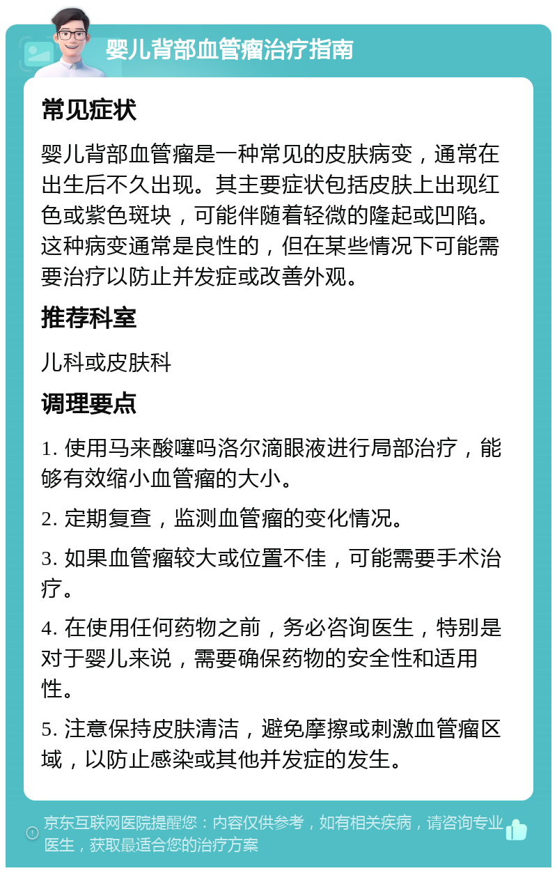 婴儿背部血管瘤治疗指南 常见症状 婴儿背部血管瘤是一种常见的皮肤病变，通常在出生后不久出现。其主要症状包括皮肤上出现红色或紫色斑块，可能伴随着轻微的隆起或凹陷。这种病变通常是良性的，但在某些情况下可能需要治疗以防止并发症或改善外观。 推荐科室 儿科或皮肤科 调理要点 1. 使用马来酸噻吗洛尔滴眼液进行局部治疗，能够有效缩小血管瘤的大小。 2. 定期复查，监测血管瘤的变化情况。 3. 如果血管瘤较大或位置不佳，可能需要手术治疗。 4. 在使用任何药物之前，务必咨询医生，特别是对于婴儿来说，需要确保药物的安全性和适用性。 5. 注意保持皮肤清洁，避免摩擦或刺激血管瘤区域，以防止感染或其他并发症的发生。