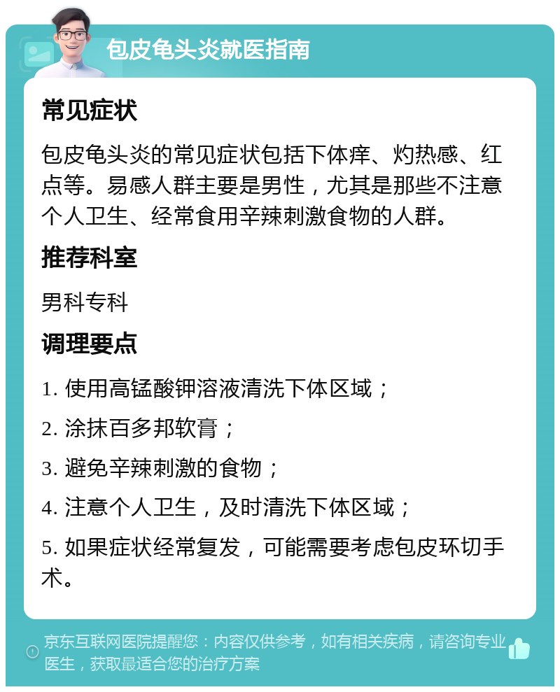 包皮龟头炎就医指南 常见症状 包皮龟头炎的常见症状包括下体痒、灼热感、红点等。易感人群主要是男性，尤其是那些不注意个人卫生、经常食用辛辣刺激食物的人群。 推荐科室 男科专科 调理要点 1. 使用高锰酸钾溶液清洗下体区域； 2. 涂抹百多邦软膏； 3. 避免辛辣刺激的食物； 4. 注意个人卫生，及时清洗下体区域； 5. 如果症状经常复发，可能需要考虑包皮环切手术。