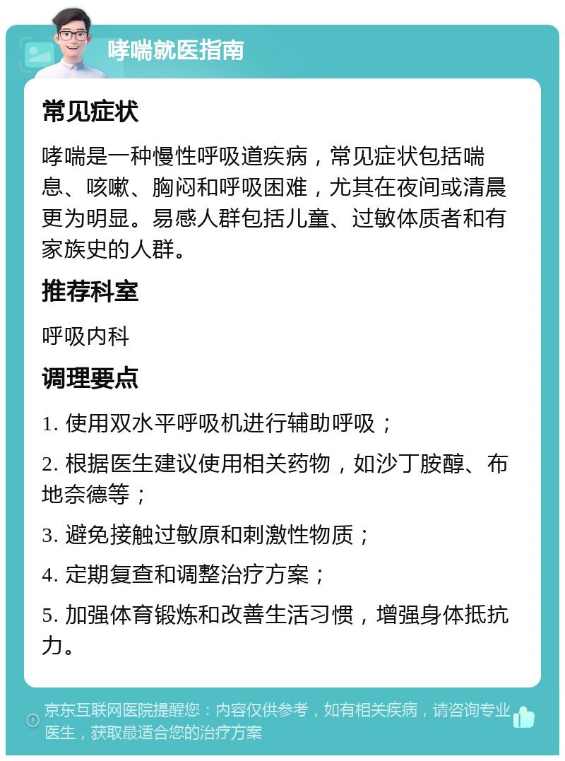 哮喘就医指南 常见症状 哮喘是一种慢性呼吸道疾病，常见症状包括喘息、咳嗽、胸闷和呼吸困难，尤其在夜间或清晨更为明显。易感人群包括儿童、过敏体质者和有家族史的人群。 推荐科室 呼吸内科 调理要点 1. 使用双水平呼吸机进行辅助呼吸； 2. 根据医生建议使用相关药物，如沙丁胺醇、布地奈德等； 3. 避免接触过敏原和刺激性物质； 4. 定期复查和调整治疗方案； 5. 加强体育锻炼和改善生活习惯，增强身体抵抗力。