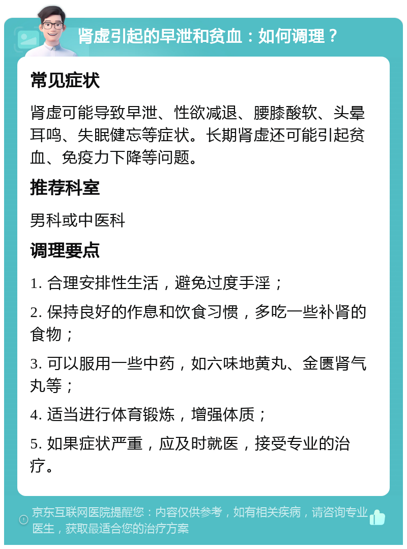 肾虚引起的早泄和贫血：如何调理？ 常见症状 肾虚可能导致早泄、性欲减退、腰膝酸软、头晕耳鸣、失眠健忘等症状。长期肾虚还可能引起贫血、免疫力下降等问题。 推荐科室 男科或中医科 调理要点 1. 合理安排性生活，避免过度手淫； 2. 保持良好的作息和饮食习惯，多吃一些补肾的食物； 3. 可以服用一些中药，如六味地黄丸、金匮肾气丸等； 4. 适当进行体育锻炼，增强体质； 5. 如果症状严重，应及时就医，接受专业的治疗。