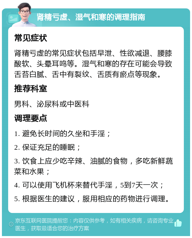 肾精亏虚、湿气和寒的调理指南 常见症状 肾精亏虚的常见症状包括早泄、性欲减退、腰膝酸软、头晕耳鸣等。湿气和寒的存在可能会导致舌苔白腻、舌中有裂纹、舌质有瘀点等现象。 推荐科室 男科、泌尿科或中医科 调理要点 1. 避免长时间的久坐和手淫； 2. 保证充足的睡眠； 3. 饮食上应少吃辛辣、油腻的食物，多吃新鲜蔬菜和水果； 4. 可以使用飞机杯来替代手淫，5到7天一次； 5. 根据医生的建议，服用相应的药物进行调理。