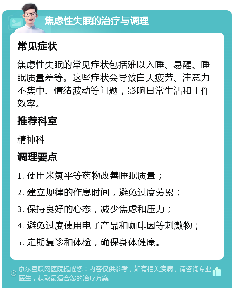 焦虑性失眠的治疗与调理 常见症状 焦虑性失眠的常见症状包括难以入睡、易醒、睡眠质量差等。这些症状会导致白天疲劳、注意力不集中、情绪波动等问题，影响日常生活和工作效率。 推荐科室 精神科 调理要点 1. 使用米氮平等药物改善睡眠质量； 2. 建立规律的作息时间，避免过度劳累； 3. 保持良好的心态，减少焦虑和压力； 4. 避免过度使用电子产品和咖啡因等刺激物； 5. 定期复诊和体检，确保身体健康。