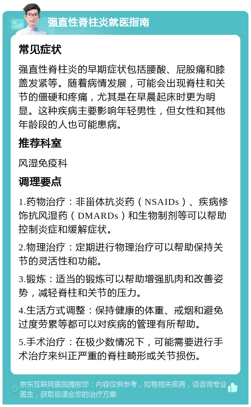 强直性脊柱炎就医指南 常见症状 强直性脊柱炎的早期症状包括腰酸、屁股痛和膝盖发紧等。随着病情发展，可能会出现脊柱和关节的僵硬和疼痛，尤其是在早晨起床时更为明显。这种疾病主要影响年轻男性，但女性和其他年龄段的人也可能患病。 推荐科室 风湿免疫科 调理要点 1.药物治疗：非甾体抗炎药（NSAIDs）、疾病修饰抗风湿药（DMARDs）和生物制剂等可以帮助控制炎症和缓解症状。 2.物理治疗：定期进行物理治疗可以帮助保持关节的灵活性和功能。 3.锻炼：适当的锻炼可以帮助增强肌肉和改善姿势，减轻脊柱和关节的压力。 4.生活方式调整：保持健康的体重、戒烟和避免过度劳累等都可以对疾病的管理有所帮助。 5.手术治疗：在极少数情况下，可能需要进行手术治疗来纠正严重的脊柱畸形或关节损伤。