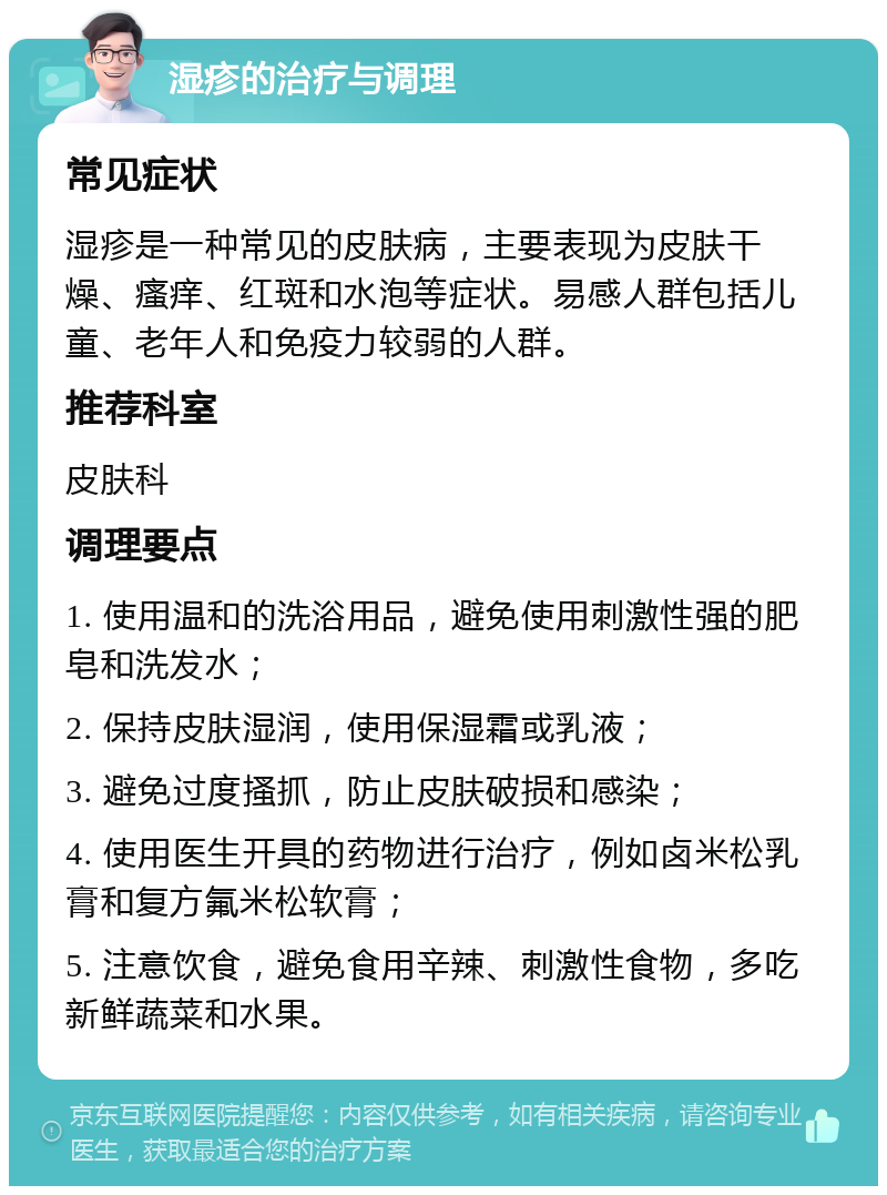 湿疹的治疗与调理 常见症状 湿疹是一种常见的皮肤病，主要表现为皮肤干燥、瘙痒、红斑和水泡等症状。易感人群包括儿童、老年人和免疫力较弱的人群。 推荐科室 皮肤科 调理要点 1. 使用温和的洗浴用品，避免使用刺激性强的肥皂和洗发水； 2. 保持皮肤湿润，使用保湿霜或乳液； 3. 避免过度搔抓，防止皮肤破损和感染； 4. 使用医生开具的药物进行治疗，例如卤米松乳膏和复方氟米松软膏； 5. 注意饮食，避免食用辛辣、刺激性食物，多吃新鲜蔬菜和水果。