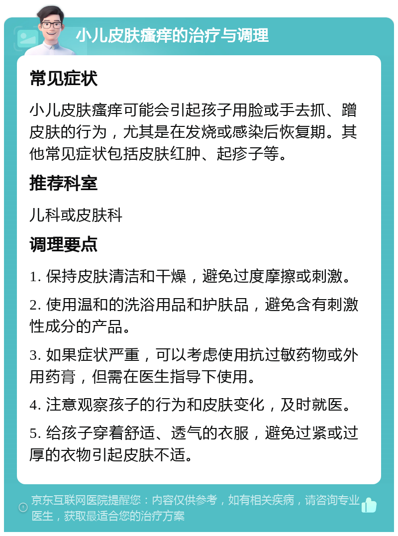 小儿皮肤瘙痒的治疗与调理 常见症状 小儿皮肤瘙痒可能会引起孩子用脸或手去抓、蹭皮肤的行为，尤其是在发烧或感染后恢复期。其他常见症状包括皮肤红肿、起疹子等。 推荐科室 儿科或皮肤科 调理要点 1. 保持皮肤清洁和干燥，避免过度摩擦或刺激。 2. 使用温和的洗浴用品和护肤品，避免含有刺激性成分的产品。 3. 如果症状严重，可以考虑使用抗过敏药物或外用药膏，但需在医生指导下使用。 4. 注意观察孩子的行为和皮肤变化，及时就医。 5. 给孩子穿着舒适、透气的衣服，避免过紧或过厚的衣物引起皮肤不适。