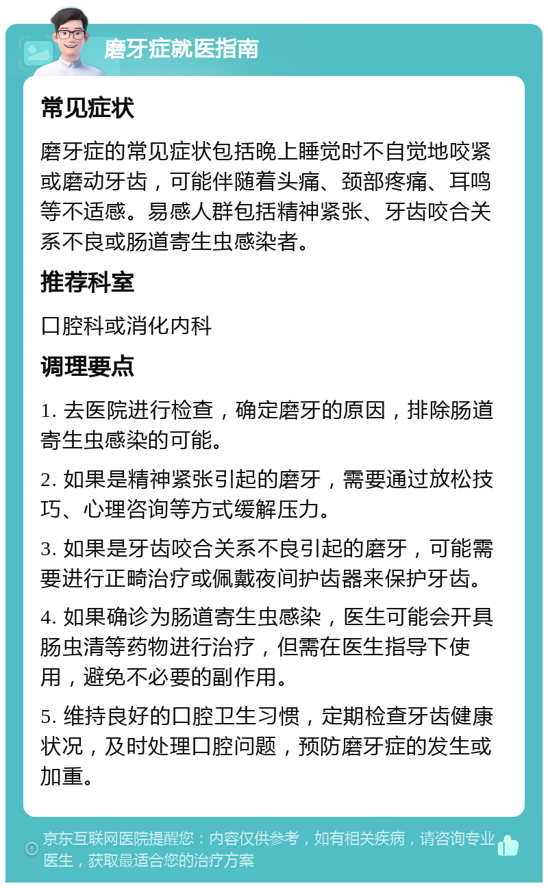 磨牙症就医指南 常见症状 磨牙症的常见症状包括晚上睡觉时不自觉地咬紧或磨动牙齿，可能伴随着头痛、颈部疼痛、耳鸣等不适感。易感人群包括精神紧张、牙齿咬合关系不良或肠道寄生虫感染者。 推荐科室 口腔科或消化内科 调理要点 1. 去医院进行检查，确定磨牙的原因，排除肠道寄生虫感染的可能。 2. 如果是精神紧张引起的磨牙，需要通过放松技巧、心理咨询等方式缓解压力。 3. 如果是牙齿咬合关系不良引起的磨牙，可能需要进行正畸治疗或佩戴夜间护齿器来保护牙齿。 4. 如果确诊为肠道寄生虫感染，医生可能会开具肠虫清等药物进行治疗，但需在医生指导下使用，避免不必要的副作用。 5. 维持良好的口腔卫生习惯，定期检查牙齿健康状况，及时处理口腔问题，预防磨牙症的发生或加重。