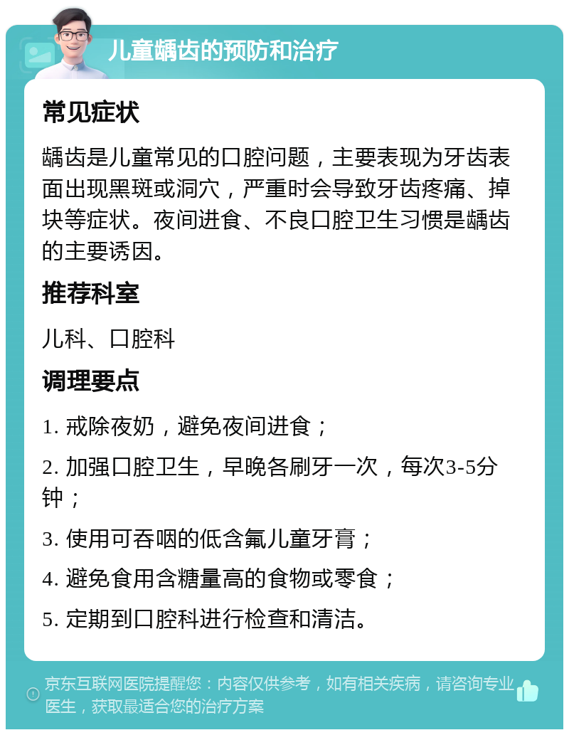 儿童龋齿的预防和治疗 常见症状 龋齿是儿童常见的口腔问题，主要表现为牙齿表面出现黑斑或洞穴，严重时会导致牙齿疼痛、掉块等症状。夜间进食、不良口腔卫生习惯是龋齿的主要诱因。 推荐科室 儿科、口腔科 调理要点 1. 戒除夜奶，避免夜间进食； 2. 加强口腔卫生，早晚各刷牙一次，每次3-5分钟； 3. 使用可吞咽的低含氟儿童牙膏； 4. 避免食用含糖量高的食物或零食； 5. 定期到口腔科进行检查和清洁。