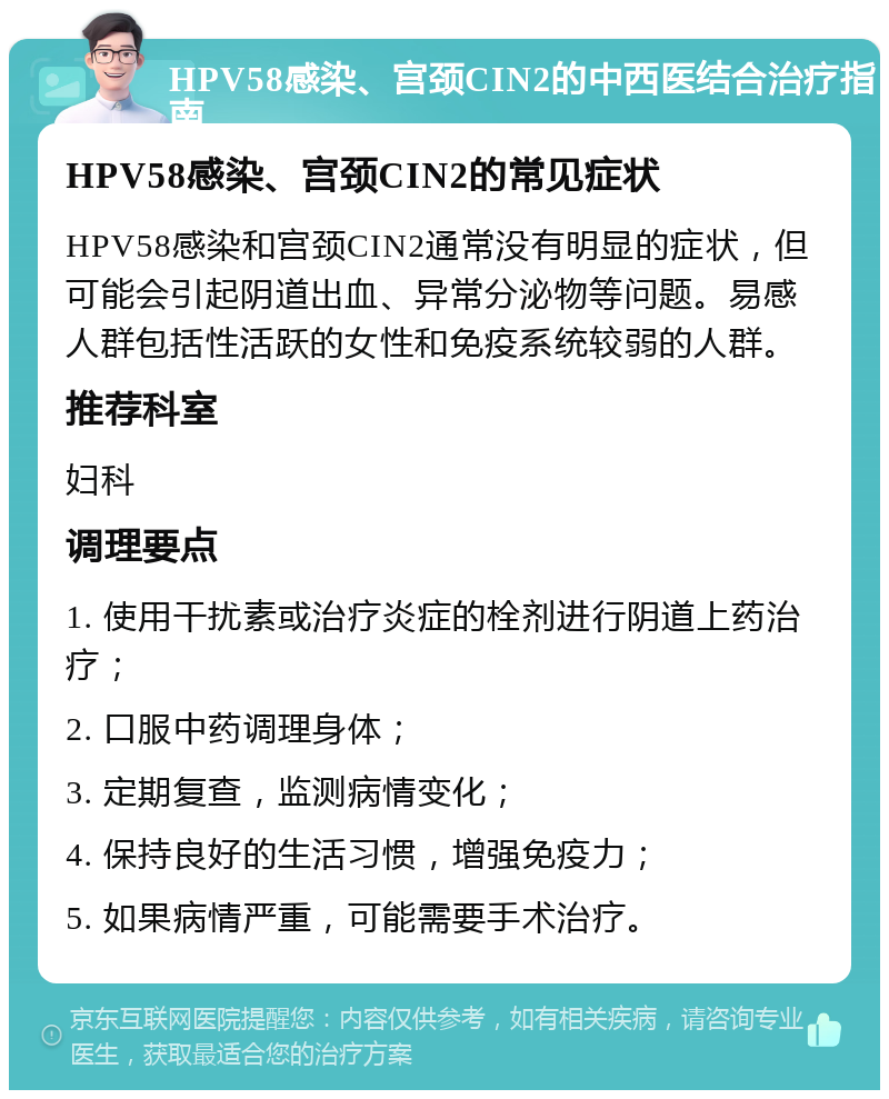 HPV58感染、宫颈CIN2的中西医结合治疗指南 HPV58感染、宫颈CIN2的常见症状 HPV58感染和宫颈CIN2通常没有明显的症状，但可能会引起阴道出血、异常分泌物等问题。易感人群包括性活跃的女性和免疫系统较弱的人群。 推荐科室 妇科 调理要点 1. 使用干扰素或治疗炎症的栓剂进行阴道上药治疗； 2. 口服中药调理身体； 3. 定期复查，监测病情变化； 4. 保持良好的生活习惯，增强免疫力； 5. 如果病情严重，可能需要手术治疗。