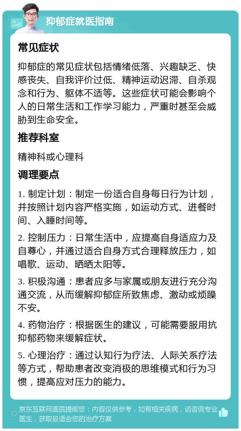 抑郁症就医指南 常见症状 抑郁症的常见症状包括情绪低落、兴趣缺乏、快感丧失、自我评价过低、精神运动迟滞、自杀观念和行为、躯体不适等。这些症状可能会影响个人的日常生活和工作学习能力，严重时甚至会威胁到生命安全。 推荐科室 精神科或心理科 调理要点 1. 制定计划：制定一份适合自身每日行为计划，并按照计划内容严格实施，如运动方式、进餐时间、入睡时间等。 2. 控制压力：日常生活中，应提高自身适应力及自尊心，并通过适合自身方式合理释放压力，如唱歌、运动、晒晒太阳等。 3. 积极沟通：患者应多与家属或朋友进行充分沟通交流，从而缓解抑郁症所致焦虑、激动或烦躁不安。 4. 药物治疗：根据医生的建议，可能需要服用抗抑郁药物来缓解症状。 5. 心理治疗：通过认知行为疗法、人际关系疗法等方式，帮助患者改变消极的思维模式和行为习惯，提高应对压力的能力。