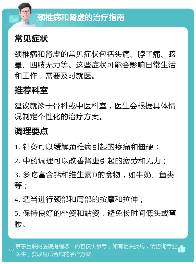 颈椎病和肾虚的治疗指南 常见症状 颈椎病和肾虚的常见症状包括头痛、脖子痛、眩晕、四肢无力等。这些症状可能会影响日常生活和工作，需要及时就医。 推荐科室 建议就诊于骨科或中医科室，医生会根据具体情况制定个性化的治疗方案。 调理要点 1. 针灸可以缓解颈椎病引起的疼痛和僵硬； 2. 中药调理可以改善肾虚引起的疲劳和无力； 3. 多吃富含钙和维生素D的食物，如牛奶、鱼类等； 4. 适当进行颈部和肩部的按摩和拉伸； 5. 保持良好的坐姿和站姿，避免长时间低头或弯腰。