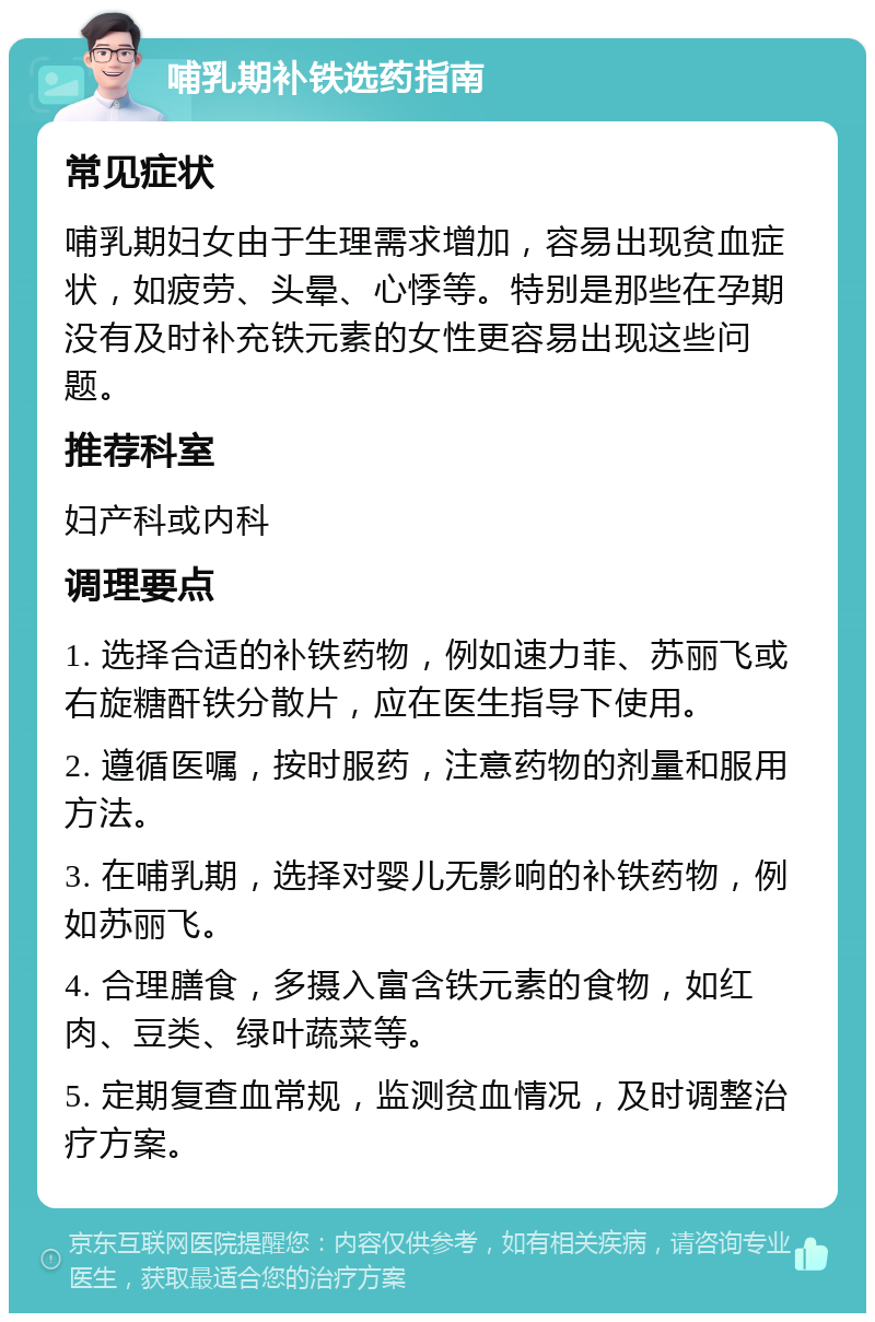 哺乳期补铁选药指南 常见症状 哺乳期妇女由于生理需求增加，容易出现贫血症状，如疲劳、头晕、心悸等。特别是那些在孕期没有及时补充铁元素的女性更容易出现这些问题。 推荐科室 妇产科或内科 调理要点 1. 选择合适的补铁药物，例如速力菲、苏丽飞或右旋糖酐铁分散片，应在医生指导下使用。 2. 遵循医嘱，按时服药，注意药物的剂量和服用方法。 3. 在哺乳期，选择对婴儿无影响的补铁药物，例如苏丽飞。 4. 合理膳食，多摄入富含铁元素的食物，如红肉、豆类、绿叶蔬菜等。 5. 定期复查血常规，监测贫血情况，及时调整治疗方案。