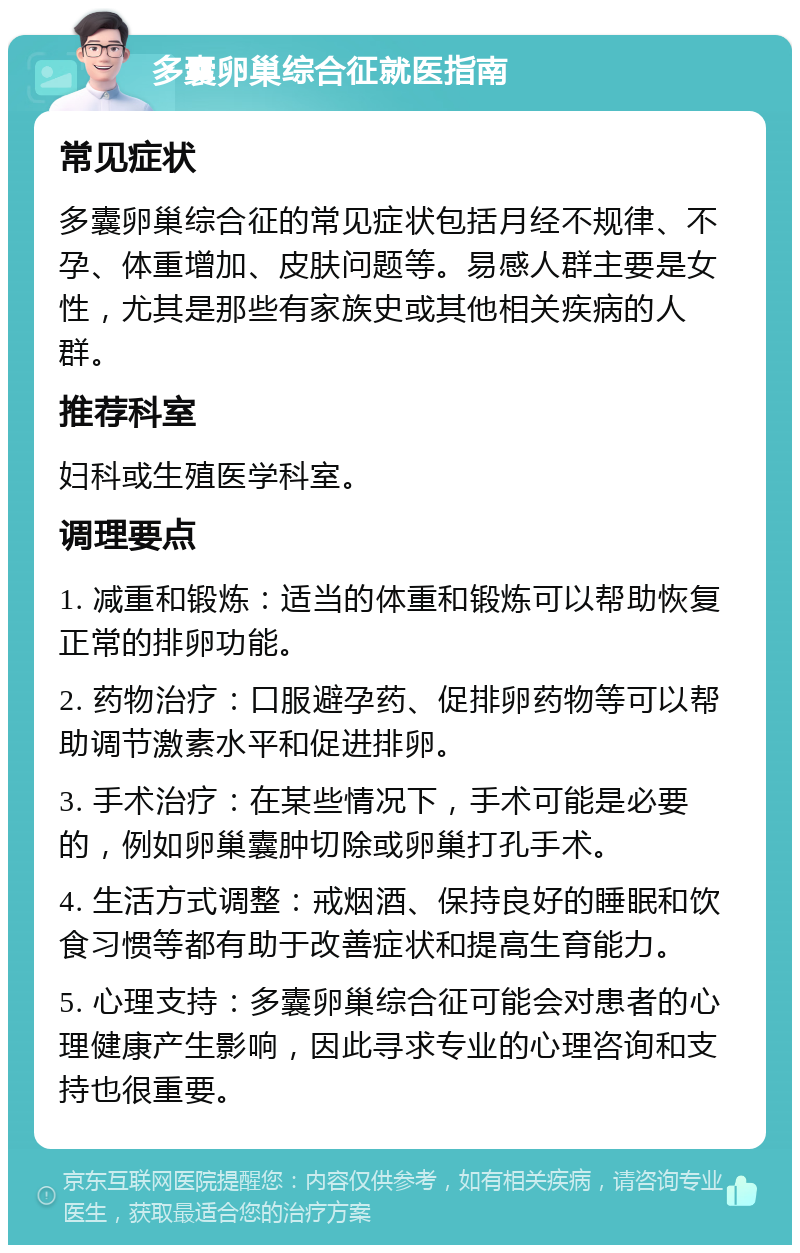 多囊卵巢综合征就医指南 常见症状 多囊卵巢综合征的常见症状包括月经不规律、不孕、体重增加、皮肤问题等。易感人群主要是女性，尤其是那些有家族史或其他相关疾病的人群。 推荐科室 妇科或生殖医学科室。 调理要点 1. 减重和锻炼：适当的体重和锻炼可以帮助恢复正常的排卵功能。 2. 药物治疗：口服避孕药、促排卵药物等可以帮助调节激素水平和促进排卵。 3. 手术治疗：在某些情况下，手术可能是必要的，例如卵巢囊肿切除或卵巢打孔手术。 4. 生活方式调整：戒烟酒、保持良好的睡眠和饮食习惯等都有助于改善症状和提高生育能力。 5. 心理支持：多囊卵巢综合征可能会对患者的心理健康产生影响，因此寻求专业的心理咨询和支持也很重要。