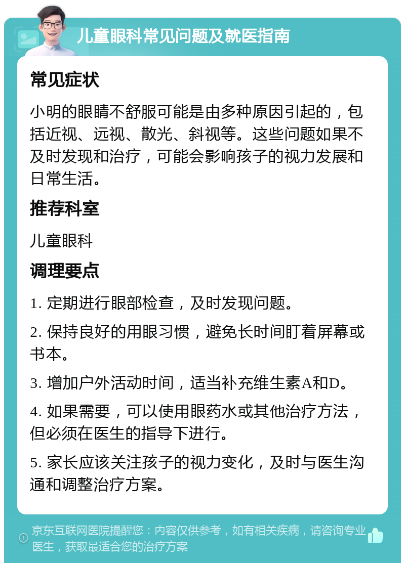 儿童眼科常见问题及就医指南 常见症状 小明的眼睛不舒服可能是由多种原因引起的，包括近视、远视、散光、斜视等。这些问题如果不及时发现和治疗，可能会影响孩子的视力发展和日常生活。 推荐科室 儿童眼科 调理要点 1. 定期进行眼部检查，及时发现问题。 2. 保持良好的用眼习惯，避免长时间盯着屏幕或书本。 3. 增加户外活动时间，适当补充维生素A和D。 4. 如果需要，可以使用眼药水或其他治疗方法，但必须在医生的指导下进行。 5. 家长应该关注孩子的视力变化，及时与医生沟通和调整治疗方案。