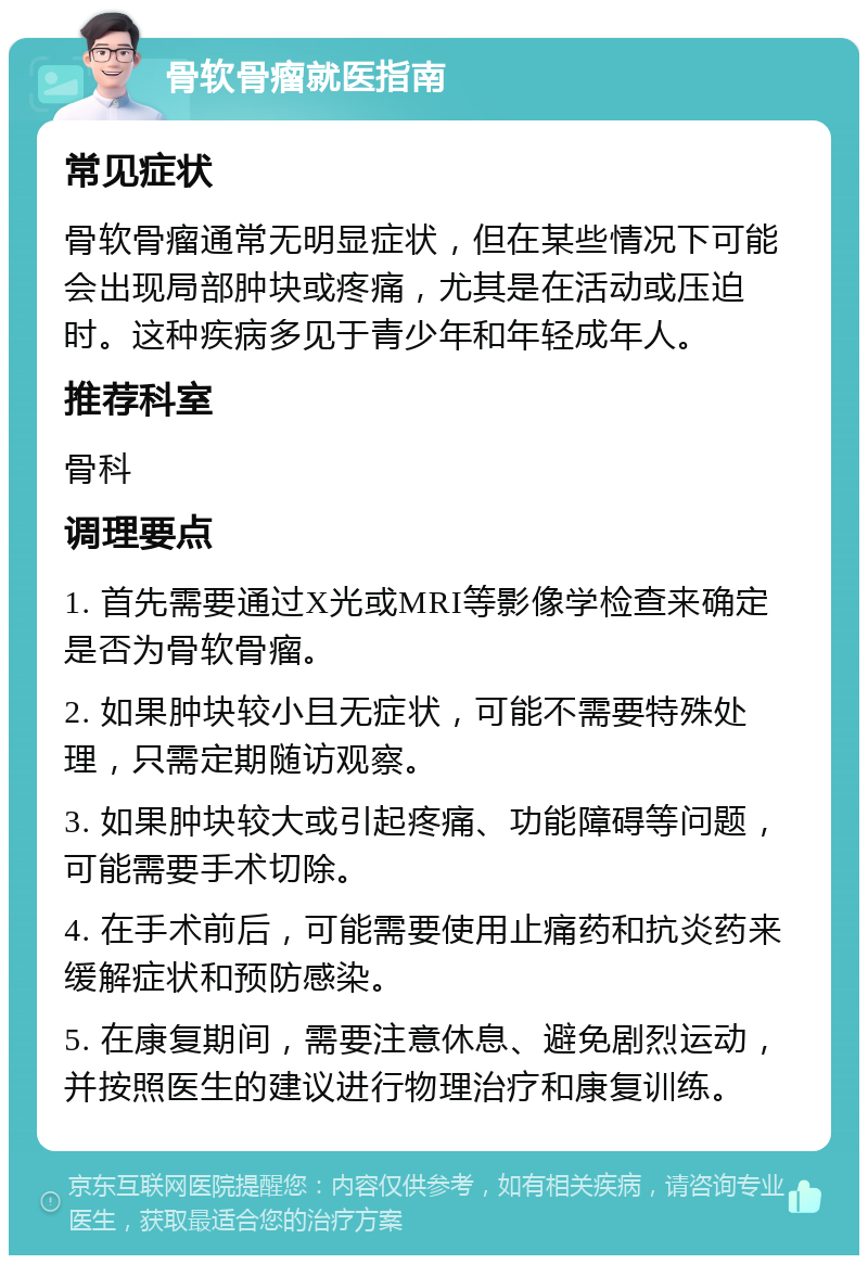 骨软骨瘤就医指南 常见症状 骨软骨瘤通常无明显症状，但在某些情况下可能会出现局部肿块或疼痛，尤其是在活动或压迫时。这种疾病多见于青少年和年轻成年人。 推荐科室 骨科 调理要点 1. 首先需要通过X光或MRI等影像学检查来确定是否为骨软骨瘤。 2. 如果肿块较小且无症状，可能不需要特殊处理，只需定期随访观察。 3. 如果肿块较大或引起疼痛、功能障碍等问题，可能需要手术切除。 4. 在手术前后，可能需要使用止痛药和抗炎药来缓解症状和预防感染。 5. 在康复期间，需要注意休息、避免剧烈运动，并按照医生的建议进行物理治疗和康复训练。