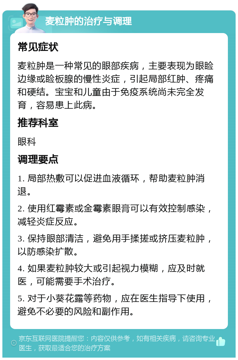 麦粒肿的治疗与调理 常见症状 麦粒肿是一种常见的眼部疾病，主要表现为眼睑边缘或睑板腺的慢性炎症，引起局部红肿、疼痛和硬结。宝宝和儿童由于免疫系统尚未完全发育，容易患上此病。 推荐科室 眼科 调理要点 1. 局部热敷可以促进血液循环，帮助麦粒肿消退。 2. 使用红霉素或金霉素眼膏可以有效控制感染，减轻炎症反应。 3. 保持眼部清洁，避免用手揉搓或挤压麦粒肿，以防感染扩散。 4. 如果麦粒肿较大或引起视力模糊，应及时就医，可能需要手术治疗。 5. 对于小葵花露等药物，应在医生指导下使用，避免不必要的风险和副作用。