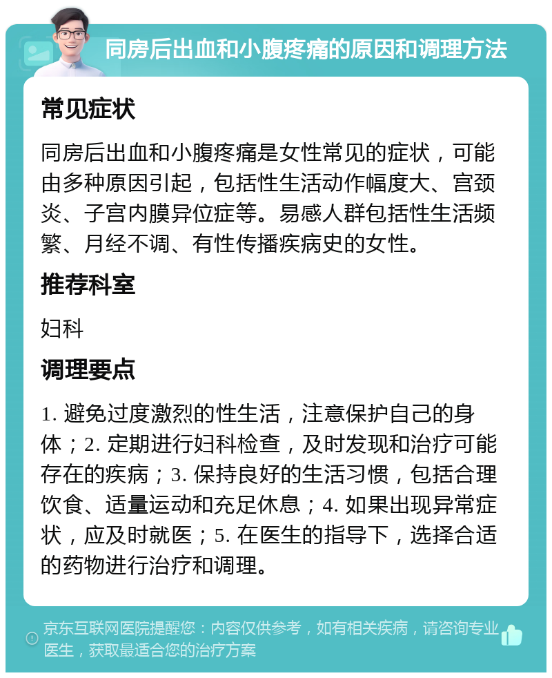 同房后出血和小腹疼痛的原因和调理方法 常见症状 同房后出血和小腹疼痛是女性常见的症状，可能由多种原因引起，包括性生活动作幅度大、宫颈炎、子宫内膜异位症等。易感人群包括性生活频繁、月经不调、有性传播疾病史的女性。 推荐科室 妇科 调理要点 1. 避免过度激烈的性生活，注意保护自己的身体；2. 定期进行妇科检查，及时发现和治疗可能存在的疾病；3. 保持良好的生活习惯，包括合理饮食、适量运动和充足休息；4. 如果出现异常症状，应及时就医；5. 在医生的指导下，选择合适的药物进行治疗和调理。