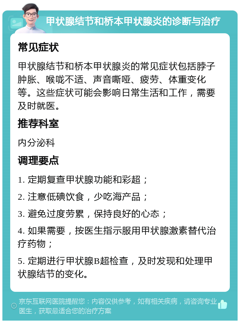 甲状腺结节和桥本甲状腺炎的诊断与治疗 常见症状 甲状腺结节和桥本甲状腺炎的常见症状包括脖子肿胀、喉咙不适、声音嘶哑、疲劳、体重变化等。这些症状可能会影响日常生活和工作，需要及时就医。 推荐科室 内分泌科 调理要点 1. 定期复查甲状腺功能和彩超； 2. 注意低碘饮食，少吃海产品； 3. 避免过度劳累，保持良好的心态； 4. 如果需要，按医生指示服用甲状腺激素替代治疗药物； 5. 定期进行甲状腺B超检查，及时发现和处理甲状腺结节的变化。