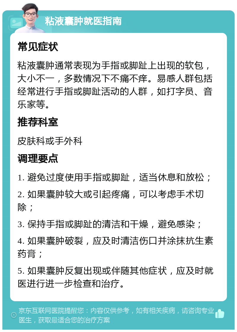 粘液囊肿就医指南 常见症状 粘液囊肿通常表现为手指或脚趾上出现的软包，大小不一，多数情况下不痛不痒。易感人群包括经常进行手指或脚趾活动的人群，如打字员、音乐家等。 推荐科室 皮肤科或手外科 调理要点 1. 避免过度使用手指或脚趾，适当休息和放松； 2. 如果囊肿较大或引起疼痛，可以考虑手术切除； 3. 保持手指或脚趾的清洁和干燥，避免感染； 4. 如果囊肿破裂，应及时清洁伤口并涂抹抗生素药膏； 5. 如果囊肿反复出现或伴随其他症状，应及时就医进行进一步检查和治疗。