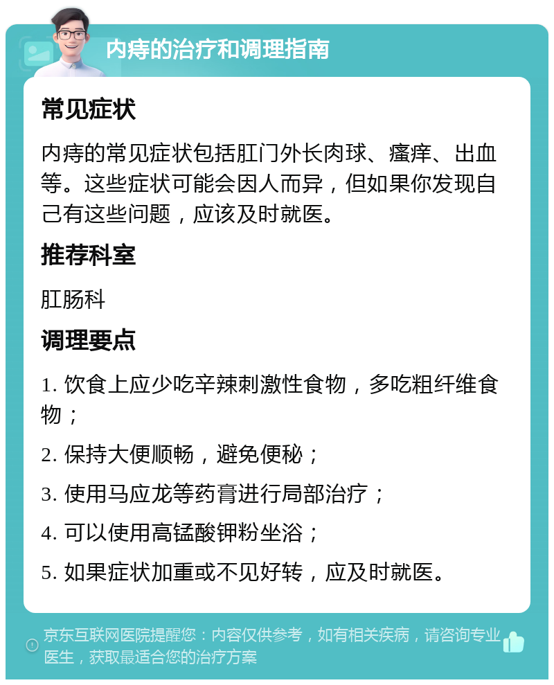 内痔的治疗和调理指南 常见症状 内痔的常见症状包括肛门外长肉球、瘙痒、出血等。这些症状可能会因人而异，但如果你发现自己有这些问题，应该及时就医。 推荐科室 肛肠科 调理要点 1. 饮食上应少吃辛辣刺激性食物，多吃粗纤维食物； 2. 保持大便顺畅，避免便秘； 3. 使用马应龙等药膏进行局部治疗； 4. 可以使用高锰酸钾粉坐浴； 5. 如果症状加重或不见好转，应及时就医。