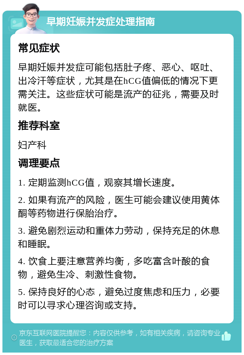 早期妊娠并发症处理指南 常见症状 早期妊娠并发症可能包括肚子疼、恶心、呕吐、出冷汗等症状，尤其是在hCG值偏低的情况下更需关注。这些症状可能是流产的征兆，需要及时就医。 推荐科室 妇产科 调理要点 1. 定期监测hCG值，观察其增长速度。 2. 如果有流产的风险，医生可能会建议使用黄体酮等药物进行保胎治疗。 3. 避免剧烈运动和重体力劳动，保持充足的休息和睡眠。 4. 饮食上要注意营养均衡，多吃富含叶酸的食物，避免生冷、刺激性食物。 5. 保持良好的心态，避免过度焦虑和压力，必要时可以寻求心理咨询或支持。